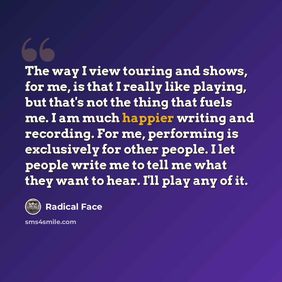 “The way I view touring and shows, for me, is that I really like playing, but that's not the thing that fuels me. I am much happier writing and recording. For me, performing is exclusively for other people. I let people write me to tell me what they want to hear. I'll play any of it.” quote by Radical Face