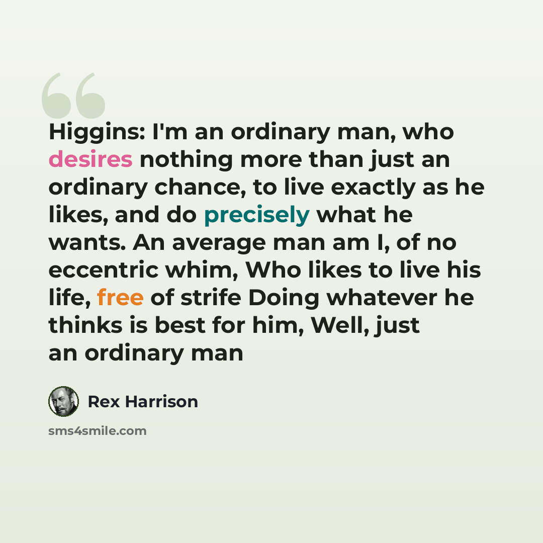 “Higgins: I'm an ordinary man, who desires nothing more than just an ordinary chance, to live exactly as he likes, and do precisely what he wants. An average man am I, of no eccentric whim, Who likes to live his life, free of strife Doing whatever he thinks is best for him, Well, just an ordinary man” quote by Rex Harrison
