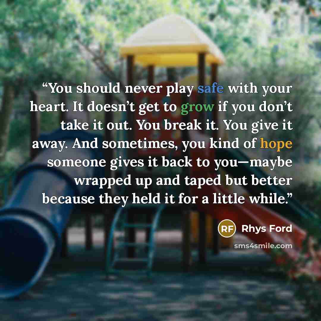 “You should never play safe with your heart. It doesn’t get to grow if you don’t take it out. You break it. You give it away. And sometimes, you kind of hope someone gives it back to you—maybe wrapped up and taped but better because they held it for a little while.” quote by Rhys Ford