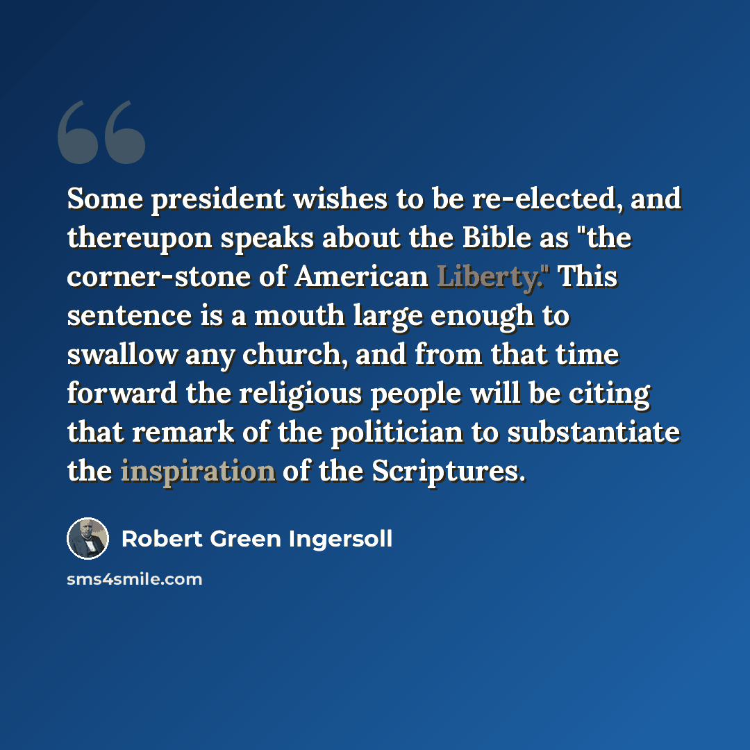 “Some president wishes to be re-elected, and thereupon speaks about the Bible as "the corner-stone of American Liberty." This sentence is a mouth large enough to swallow any church, and from that time forward the religious people will be citing that remark of the politician to substantiate the…” quote by Robert Green Ingersoll