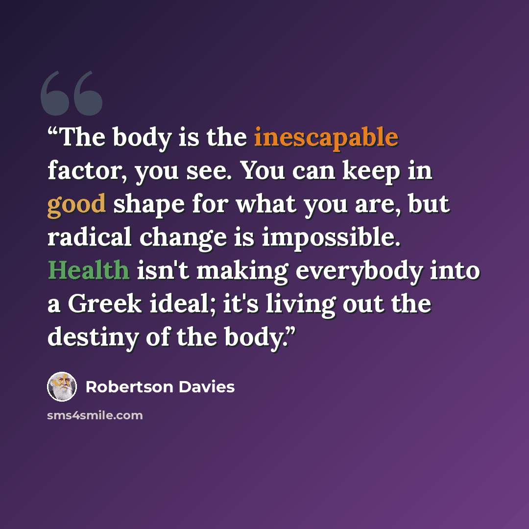 “The body is the inescapable factor, you see. You can keep in good shape for what you are, but radical change is impossible. Health isn't making everybody into a Greek ideal; it's living out the destiny of the body.” quote by Robertson Davies