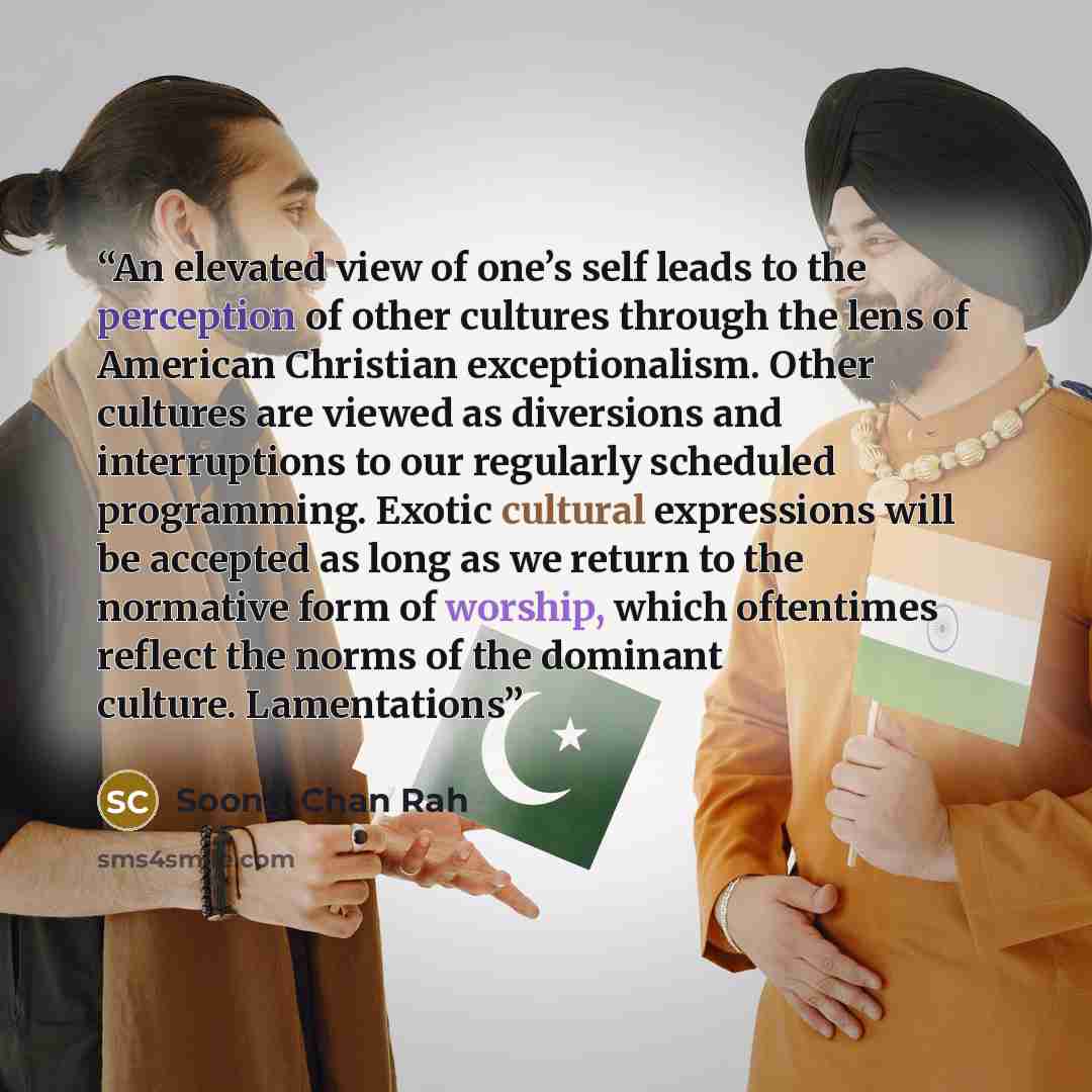 “An elevated view of one’s self leads to the perception of other cultures through the lens of American Christian exceptionalism. Other cultures are viewed as diversions and interruptions to our regularly scheduled programming. Exotic cultural expressions will be accepted as long as we return to the…” quote by Soong-Chan Rah