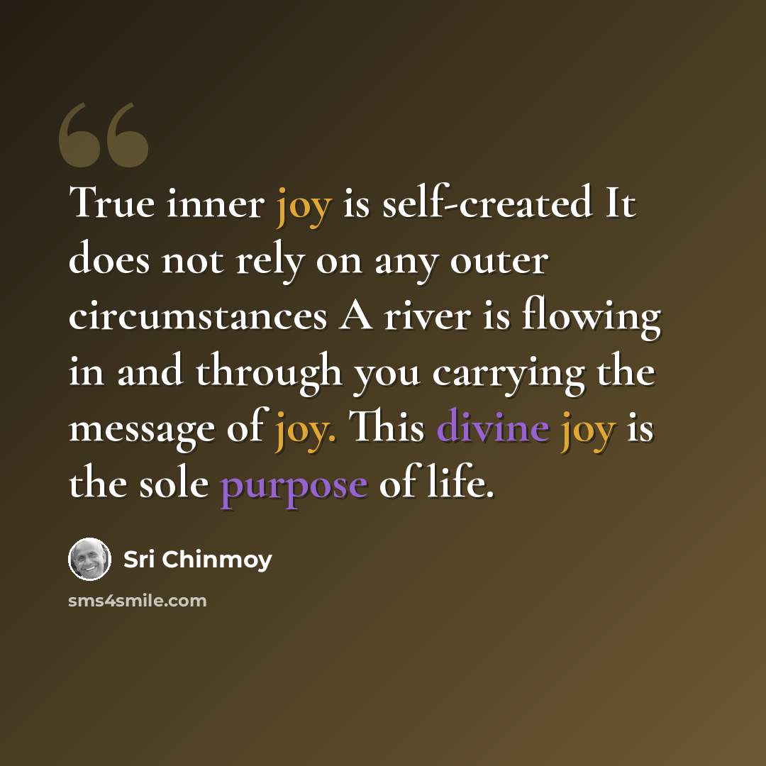 “True inner joy is self-created It does not rely on any outer circumstances A river is flowing in and through you carrying the message of joy. This divine joy is the sole purpose of life.” quote by Sri Chinmoy