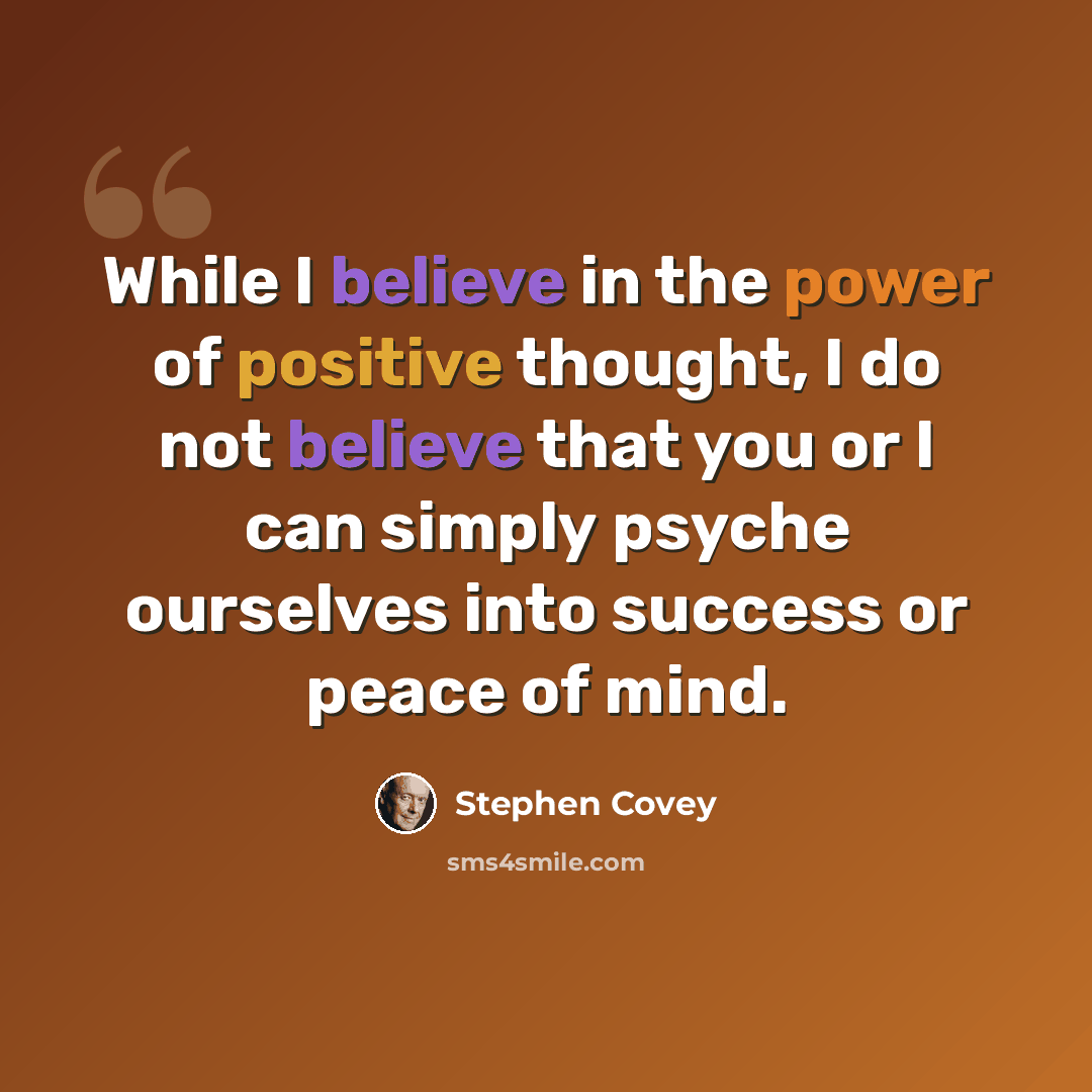 “While I believe in the power of positive thought, I do not believe that you or I can simply psyche ourselves into success or peace of mind.” quote by Stephen Covey