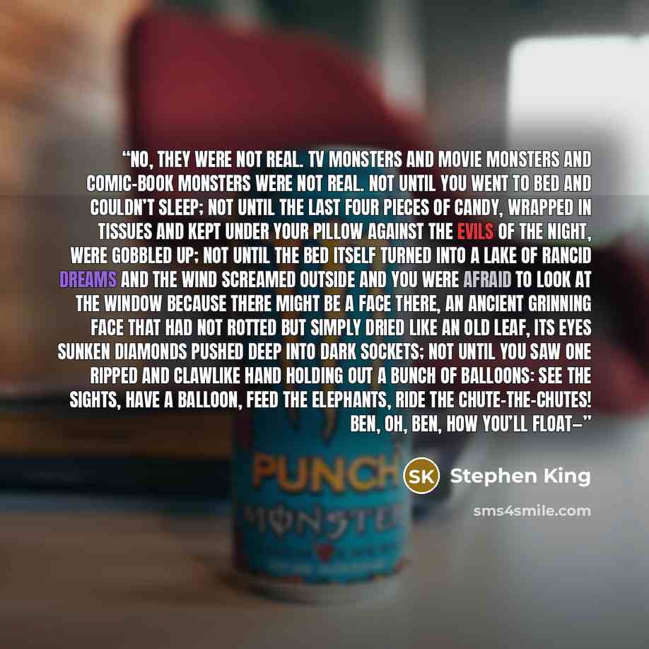 “No, they were not real. TV monsters and movie monsters and comic-book monsters were not real. Not until you went to bed and couldn’t sleep; not until the last four pieces of candy, wrapped in tissues and kept under your pillow against the evils of the night, were gobbled up; not until the bed…” quote by Stephen King