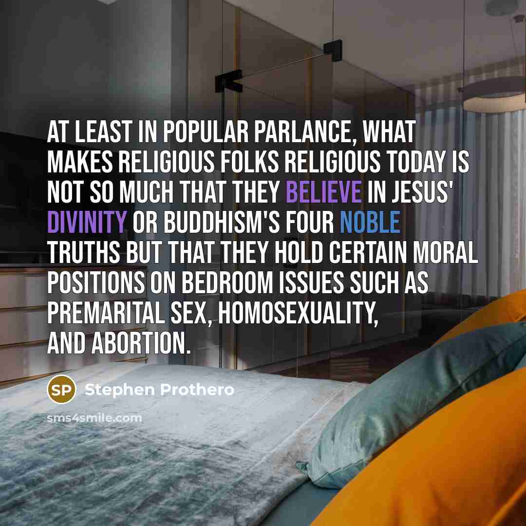 “At least in popular parlance, what makes religious folks religious today is not so much that they believe in Jesus' divinity or Buddhism's Four Noble Truths but that they hold certain moral positions on bedroom issues such as premarital sex, homosexuality, and abortion.” quote by Stephen Prothero