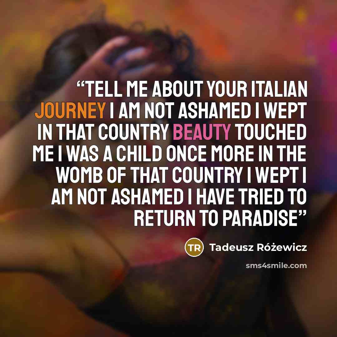 “Tell me about your Italian journey I am not ashamed I wept in that country beauty touched me I was a child once more in the womb of that country I wept I am not ashamed I have tried to return to paradise” quote by Tadeusz Różewicz