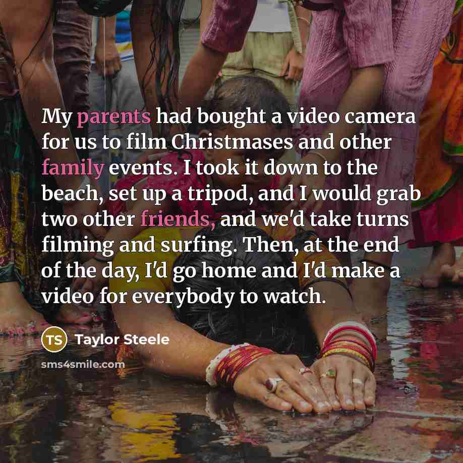“My parents had bought a video camera for us to film Christmases and other family events. I took it down to the beach, set up a tripod, and I would grab two other friends, and we'd take turns filming and surfing. Then, at the end of the day, I'd go home and I'd make a video for everybody to watch.” quote by Taylor Steele