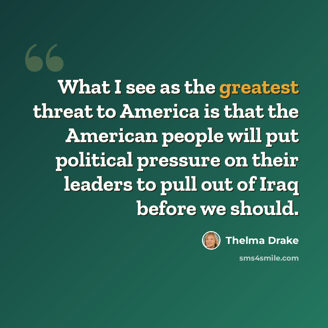 “What I see as the greatest threat to America is that the American people will put political pressure on their leaders to pull out of Iraq before we should.” quote by Thelma Drake