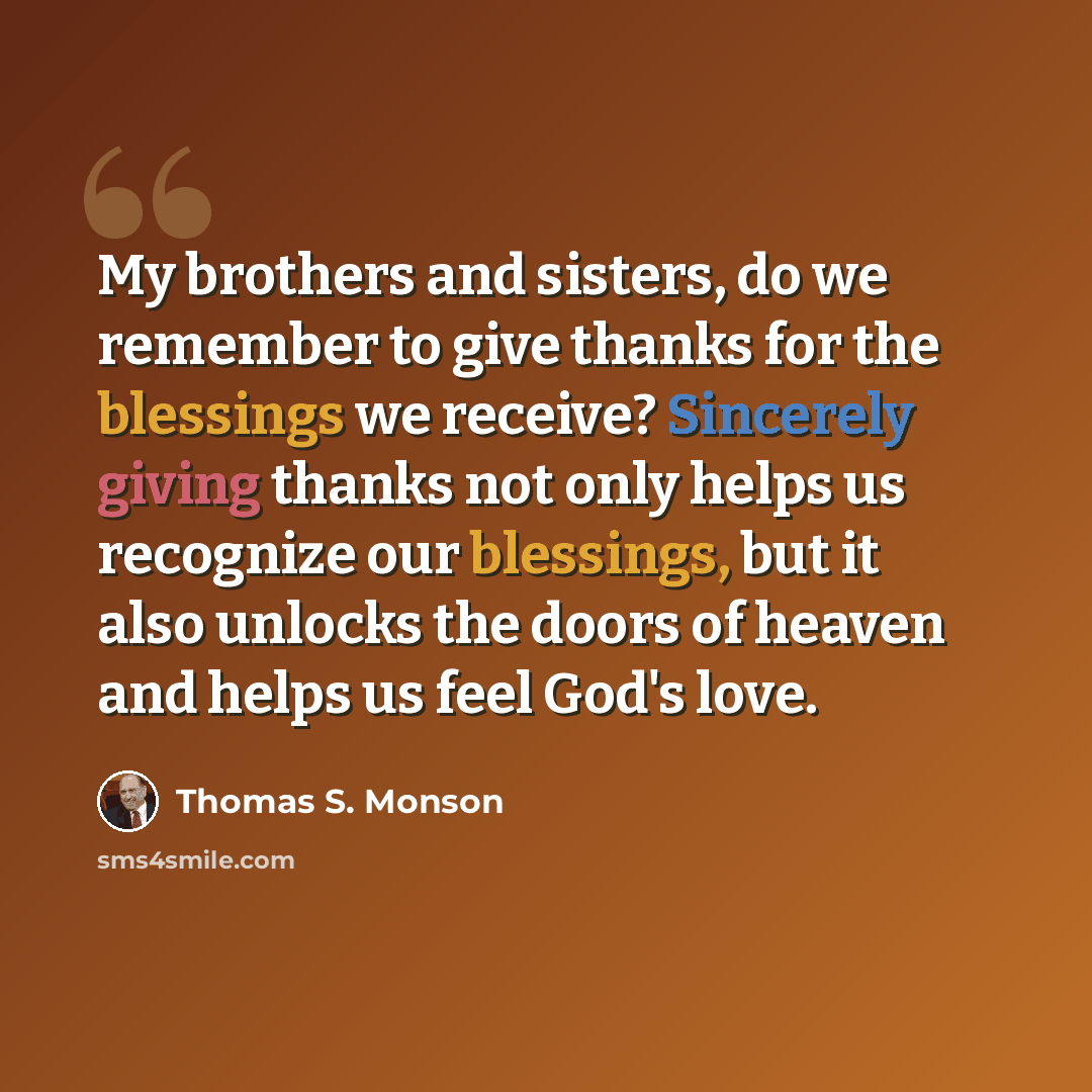 “My brothers and sisters, do we remember to give thanks for the blessings we receive? Sincerely giving thanks not only helps us recognize our blessings, but it also unlocks the doors of heaven and helps us feel God's love.” quote by Thomas S. Monson