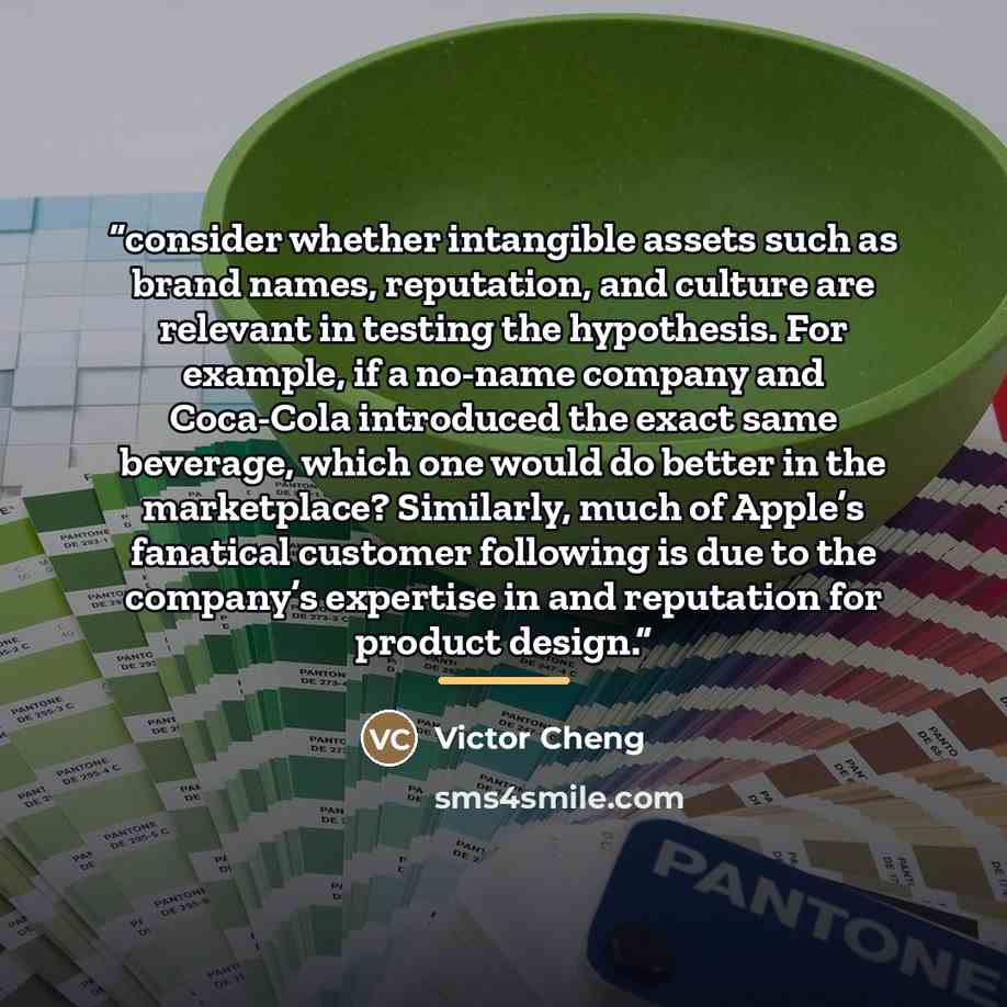 “consider whether intangible assets such as brand names, reputation, and culture are relevant in testing the hypothesis. For example, if a no-name company and Coca-Cola introduced the exact same beverage, which one would do better in the marketplace? Similarly, much of Apple’s fanatical customer…” quote by Victor Cheng