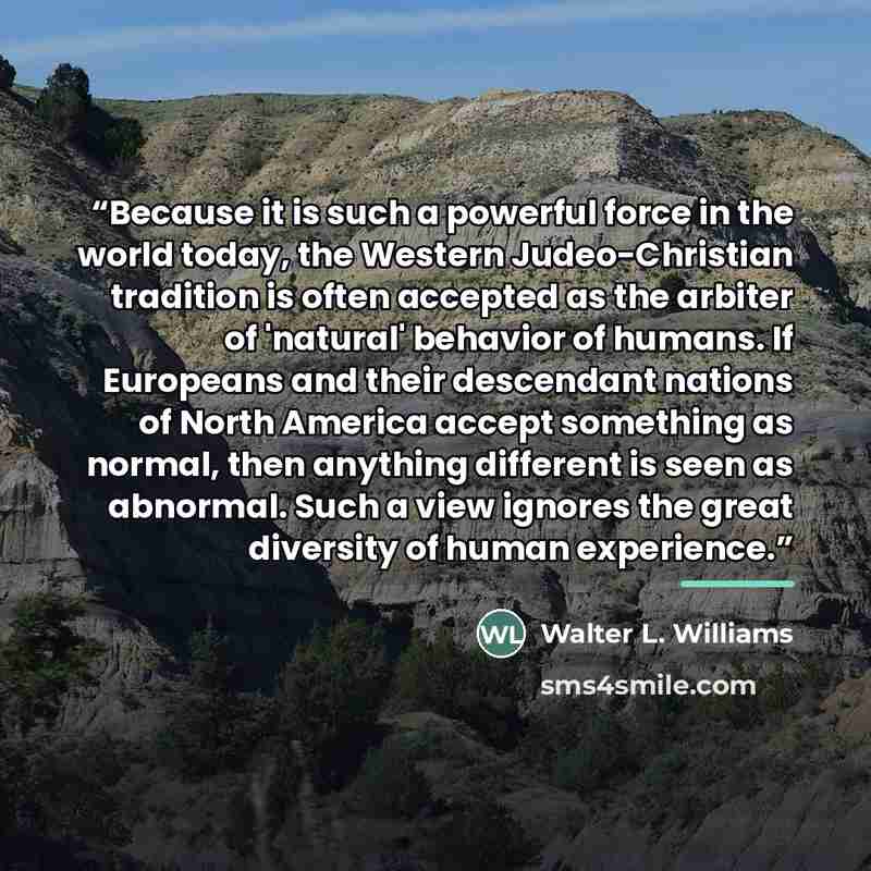 “Because it is such a powerful force in the world today, the Western Judeo-Christian tradition is often accepted as the arbiter of 'natural' behavior of humans. If Europeans and their descendant nations of North America accept something as normal, then anything different is seen as abnormal. Such a…” quote by Walter L. Williams