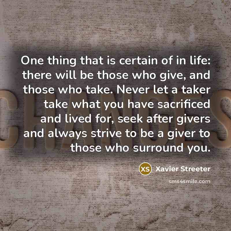 “One thing that is certain of in life: there will be those who give, and those who take. Never let a taker take what you have sacrificed and lived for, seek after givers and always strive to be a giver to those who surround you.” quote by Xavier Streeter