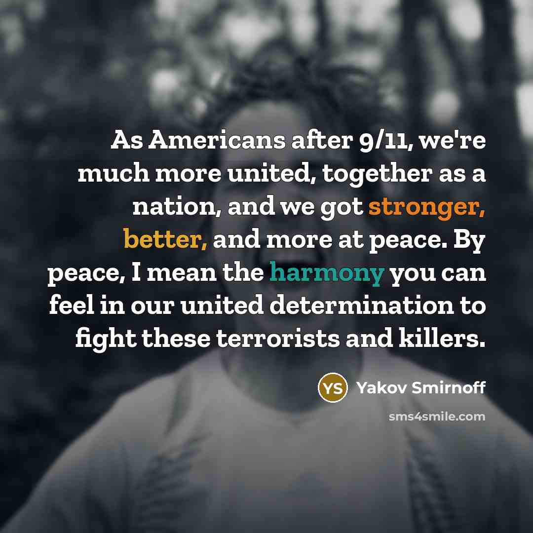 “As Americans after 9/11, we're much more united, together as a nation, and we got stronger, better, and more at peace. By peace, I mean the harmony you can feel in our united determination to fight these terrorists and killers.” quote by Yakov Smirnoff