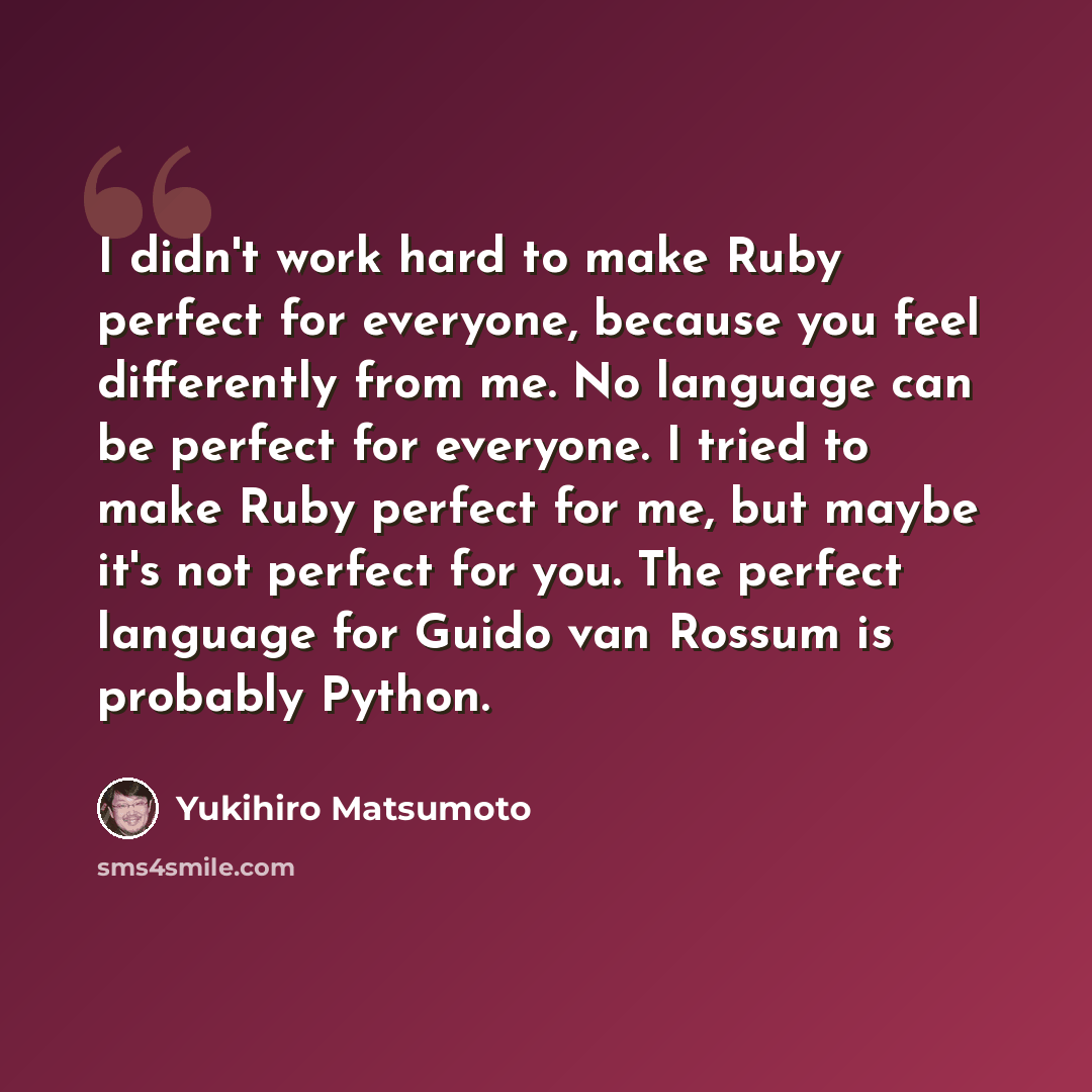 “I didn't work hard to make Ruby perfect for everyone, because you feel differently from me. No language can be perfect for everyone. I tried to make Ruby perfect for me, but maybe it's not perfect for you. The perfect language for Guido van Rossum is probably Python.” quote by Yukihiro Matsumoto
