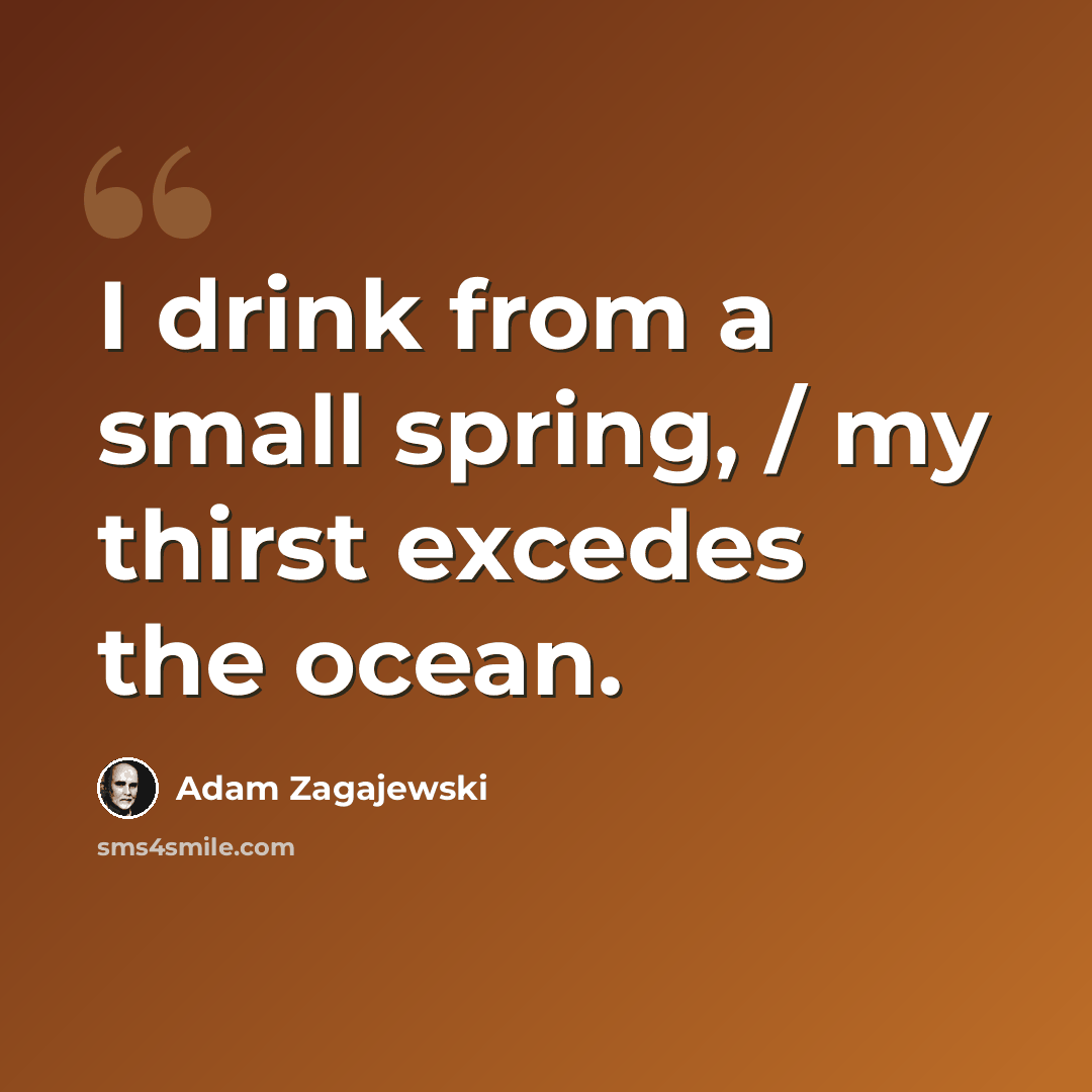 “I drink from a small spring, / my thirst excedes the ocean.” quote by Adam Zagajewski