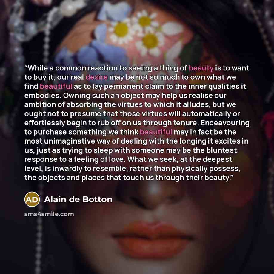 “While a common reaction to seeing a thing of beauty is to want to buy it, our real desire may be not so much to own what we find beautiful as to lay permanent claim to the inner qualities it embodies. Owning such an object may help us realise our ambition of absorbing the virtues to which it…” quote by Alain de Botton