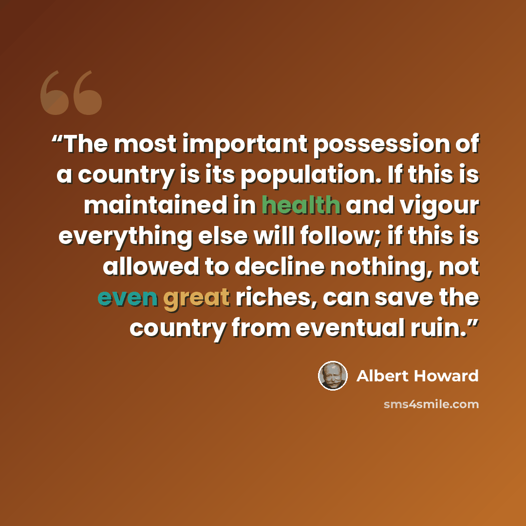 “The most important possession of a country is its population. If this is maintained in health and vigour everything else will follow; if this is allowed to decline nothing, not even great riches, can save the country from eventual ruin.” quote by Albert Howard