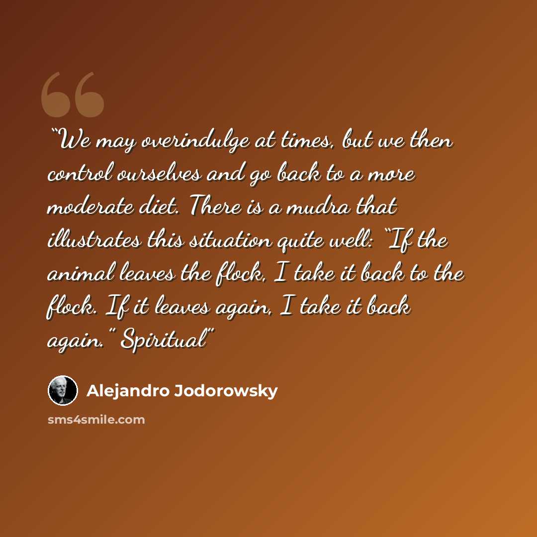 “We may overindulge at times, but we then control ourselves and go back to a more moderate diet. There is a mudra that illustrates this situation quite well: “If the animal leaves the flock, I take it back to the flock. If it leaves again, I take it back again.” Spiritual” quote by Alejandro Jodorowsky