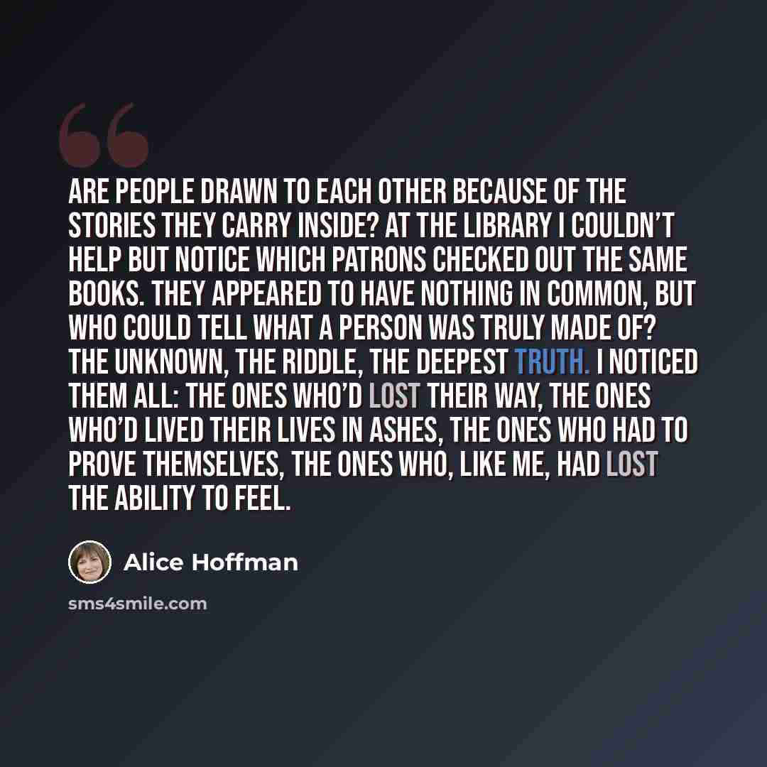 “Are people drawn to each other because of the stories they carry inside? At the library I couldn’t help but notice which patrons checked out the same books. They appeared to have nothing in common, but who could tell what a person was truly made of? The unknown, the riddle, the deepest truth. I…” quote by Alice Hoffman