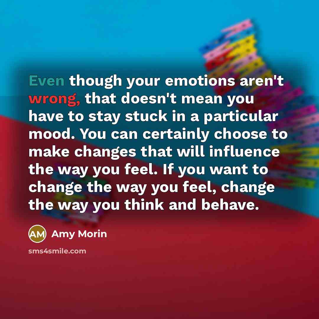 “Even though your emotions aren't wrong, that doesn't mean you have to stay stuck in a particular mood. You can certainly choose to make changes that will influence the way you feel. If you want to change the way you feel, change the way you think and behave.” quote by Amy Morin