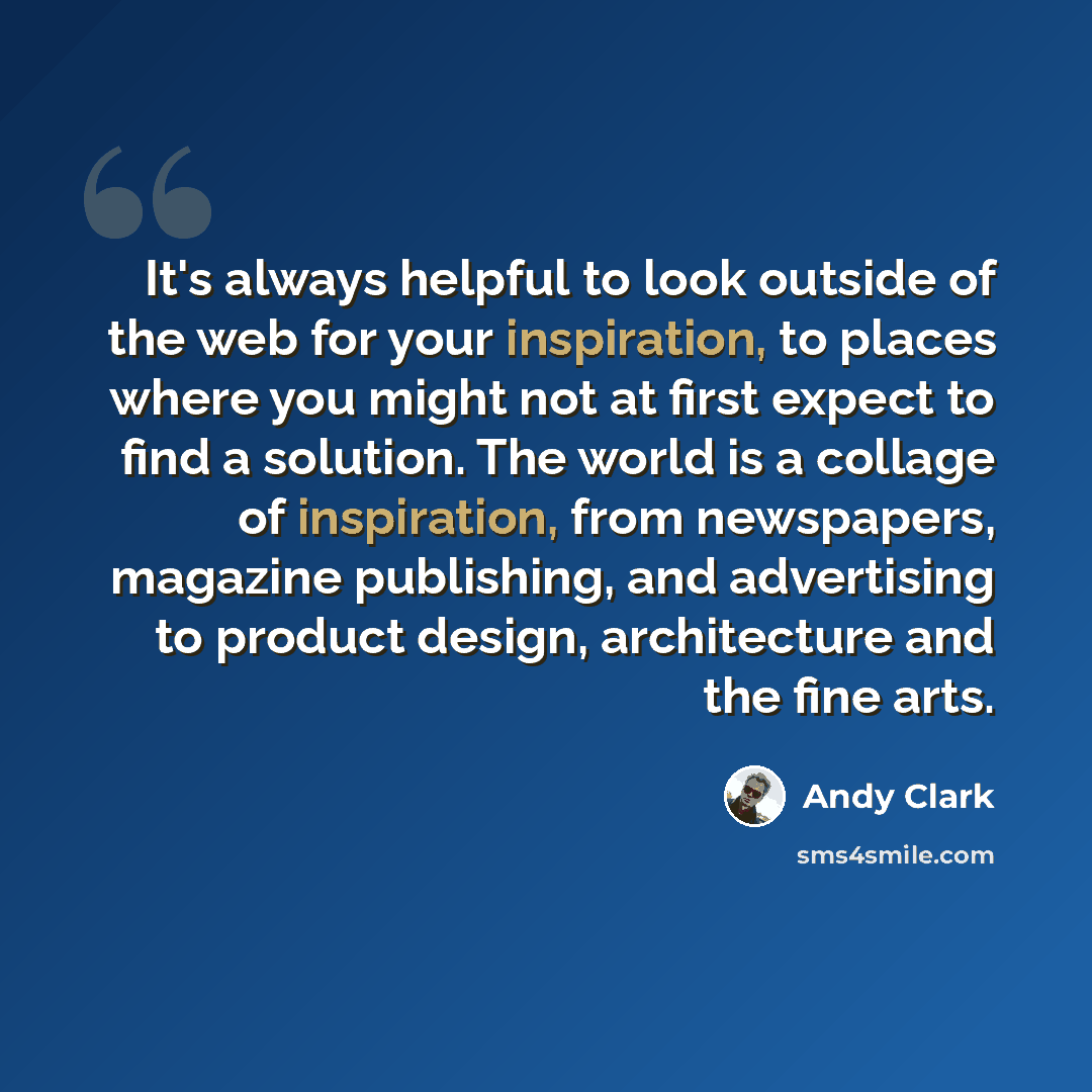 “It's always helpful to look outside of the web for your inspiration, to places where you might not at first expect to find a solution. The world is a collage of inspiration, from newspapers, magazine publishing, and advertising to product design, architecture and the fine arts.” quote by Andy Clark