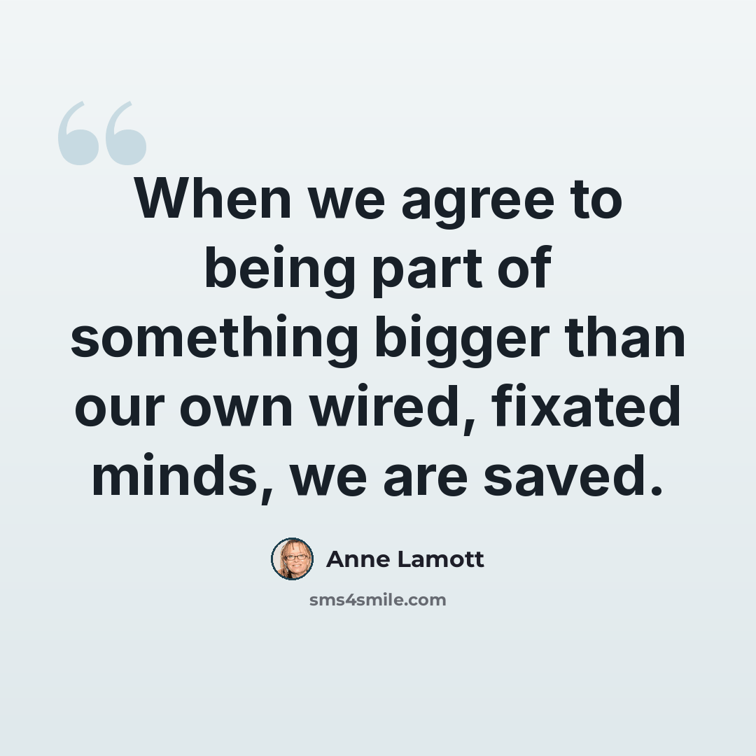“When we agree to being part of something bigger than our own wired, fixated minds, we are saved.” quote by Anne Lamott