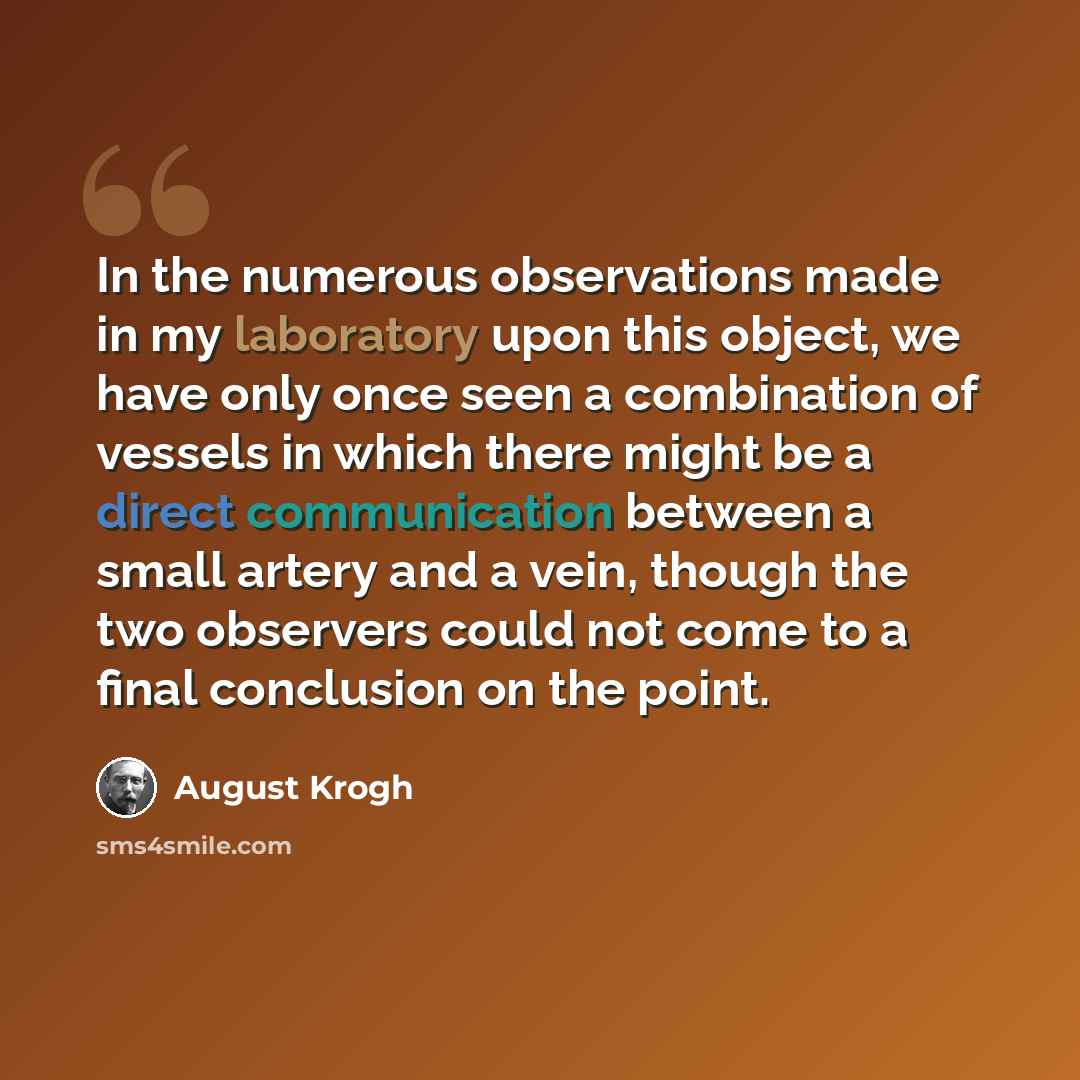 “In the numerous observations made in my laboratory upon this object, we have only once seen a combination of vessels in which there might be a direct communication between a small artery and a vein, though the two observers could not come to a final conclusion on the point.” quote by August Krogh