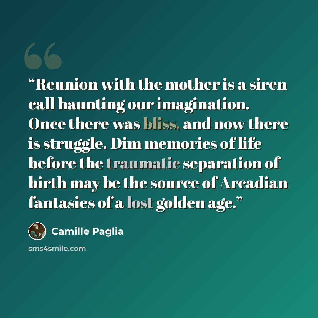 “Reunion with the mother is a siren call haunting our imagination. Once there was bliss, and now there is struggle. Dim memories of life before the traumatic separation of birth may be the source of Arcadian fantasies of a lost golden age.” quote by Camille Paglia