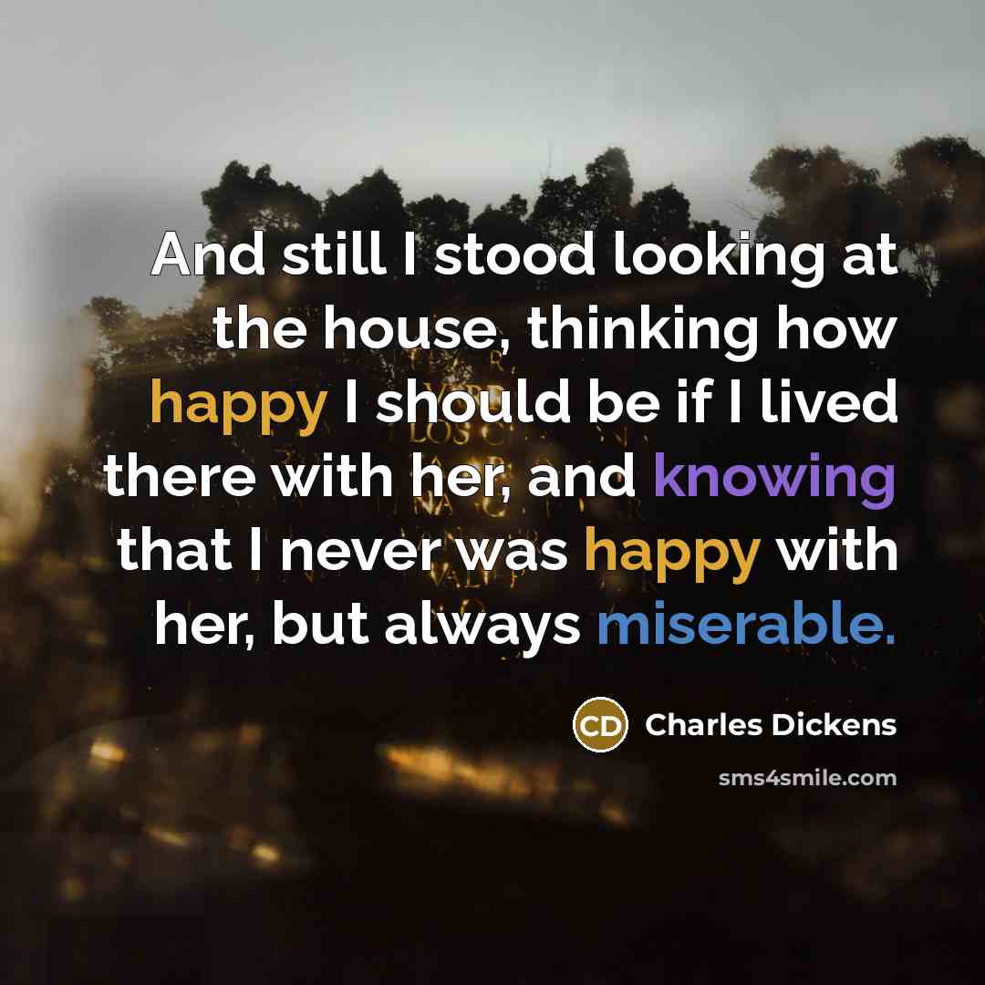 “And still I stood looking at the house, thinking how happy I should be if I lived there with her, and knowing that I never was happy with her, but always miserable.” quote by Charles Dickens