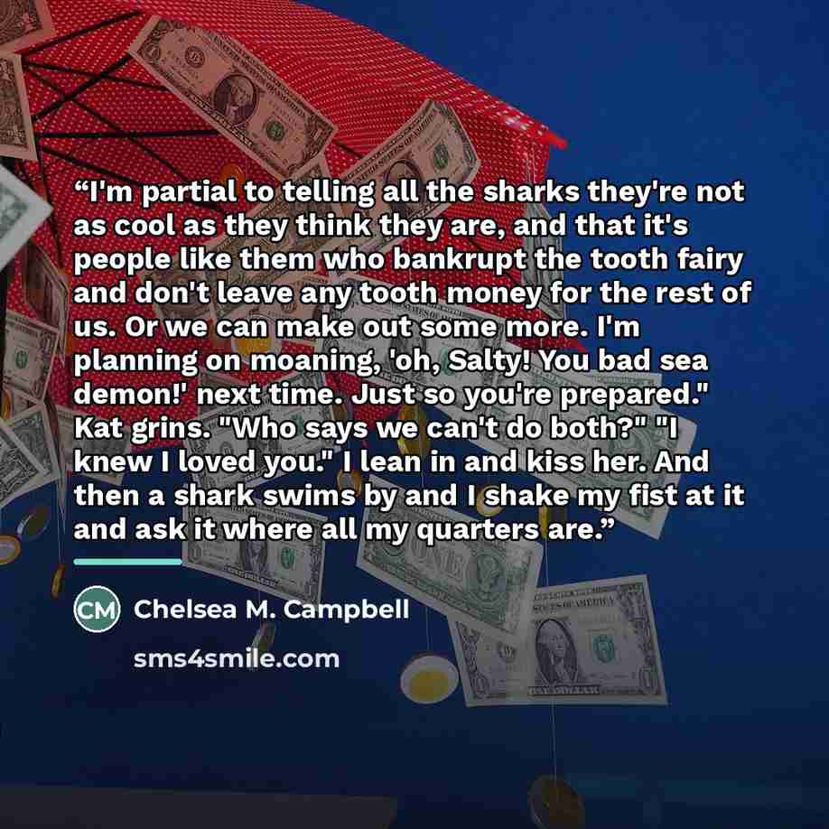 “I'm partial to telling all the sharks they're not as cool as they think they are, and that it's people like them who bankrupt the tooth fairy and don't leave any tooth money for the rest of us. Or we can make out some more. I'm planning on moaning, 'oh, Salty! You bad sea demon!' next time. Just…” quote by Chelsea M. Campbell