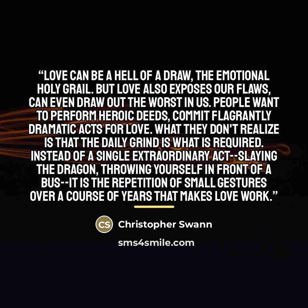 “Love can be a hell of a draw, the emotional holy grail. But love also exposes our flaws, can even draw out the worst in us. People want to perform heroic deeds, commit flagrantly dramatic acts for love. What they don't realize is that the daily grind is what is required. Instead of a single…” quote by Christopher Swann