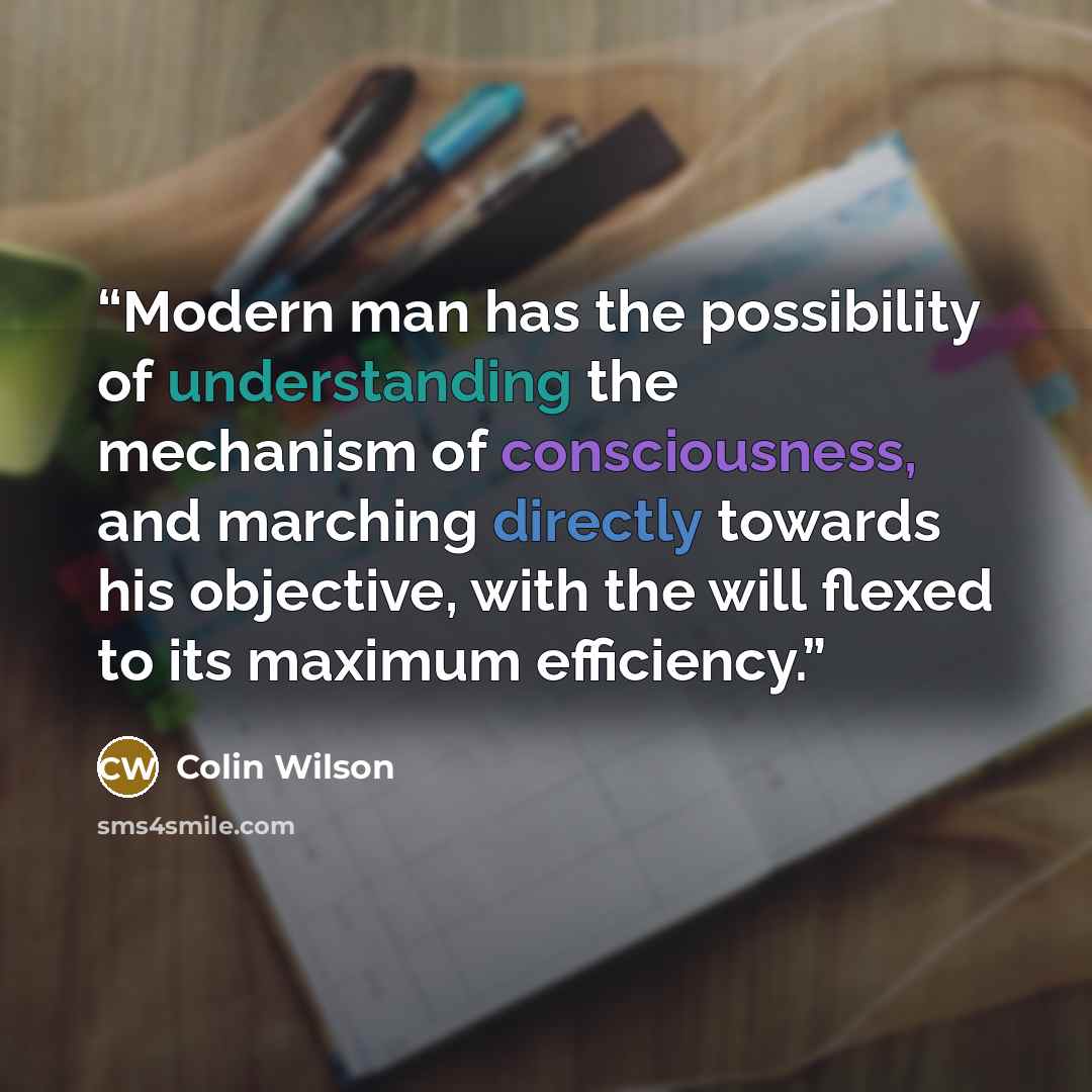 “Modern man has the possibility of understanding the mechanism of consciousness, and marching directly towards his objective, with the will flexed to its maximum efficiency.” quote by Colin Wilson