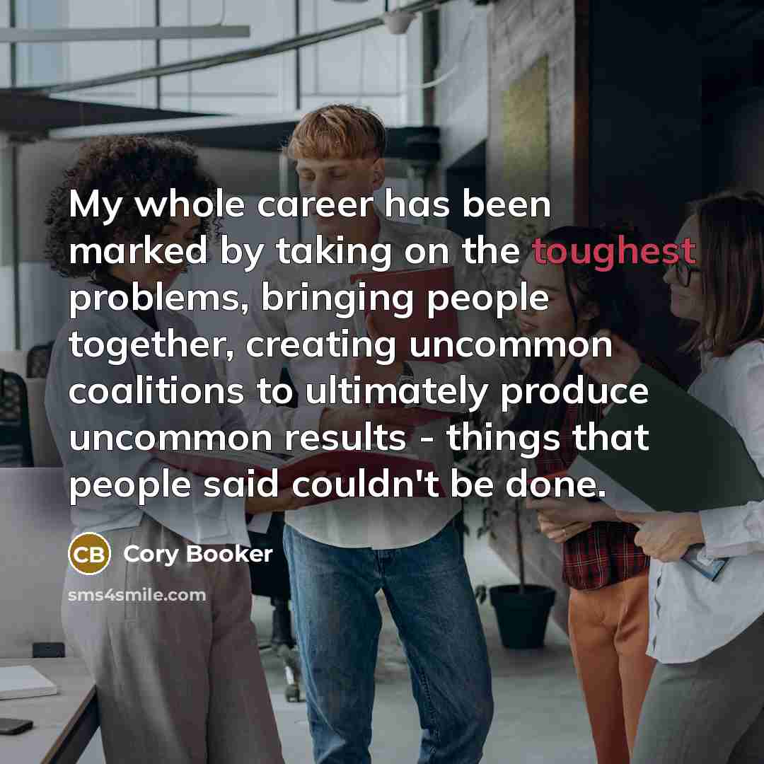 “My whole career has been marked by taking on the toughest problems, bringing people together, creating uncommon coalitions to ultimately produce uncommon results - things that people said couldn't be done.” quote by Cory Booker