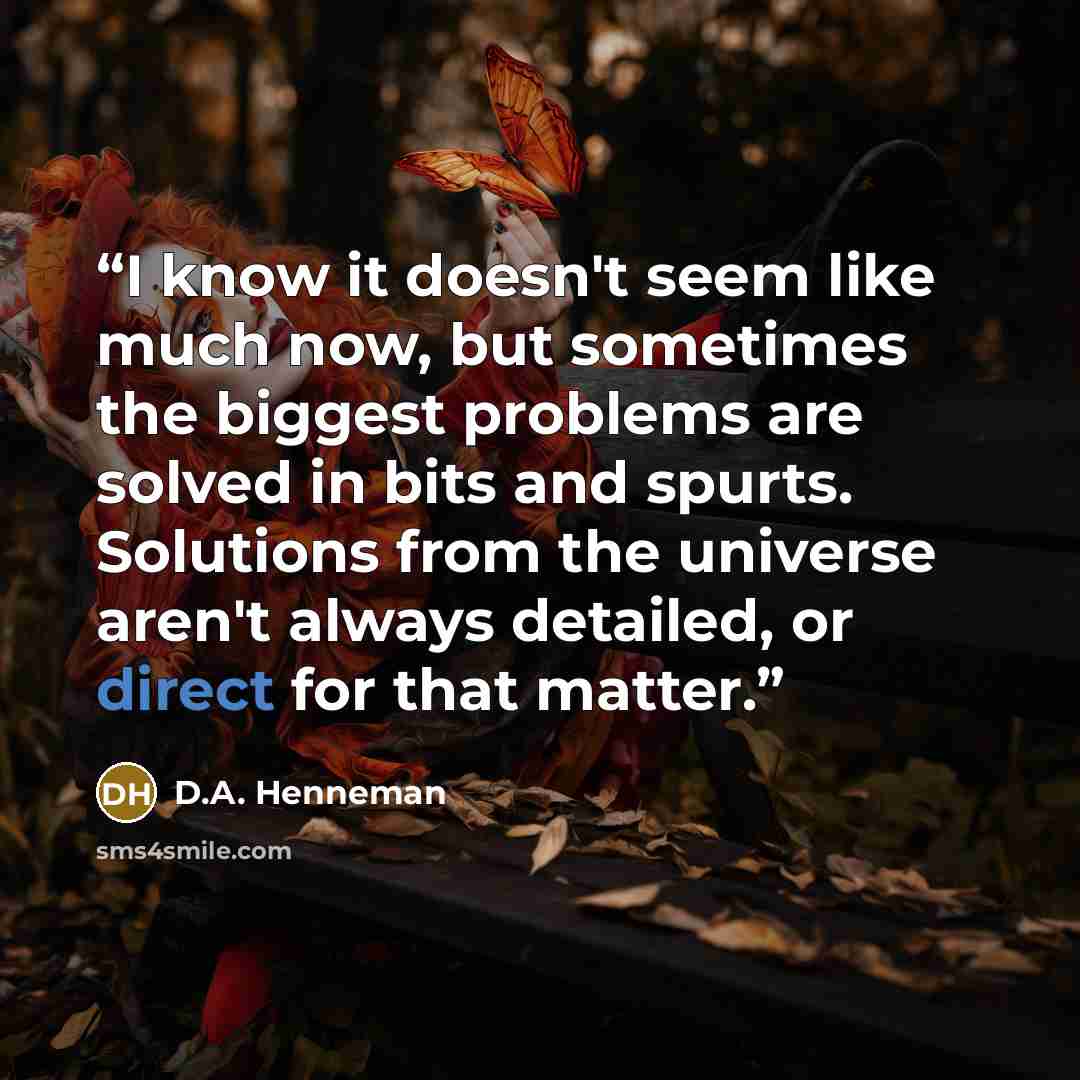 “I know it doesn't seem like much now, but sometimes the biggest problems are solved in bits and spurts. Solutions from the universe aren't always detailed, or direct for that matter.” quote by D.A. Henneman