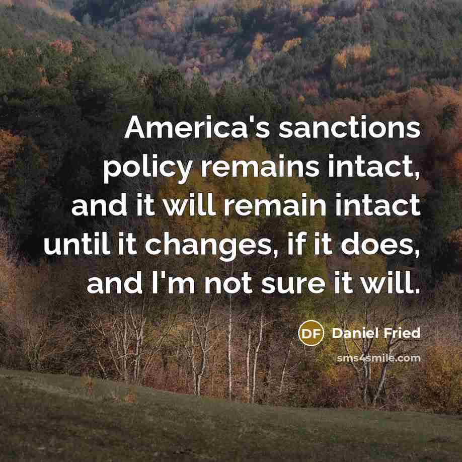 “America's sanctions policy remains intact, and it will remain intact until it changes, if it does, and I'm not sure it will.” quote by Daniel Fried