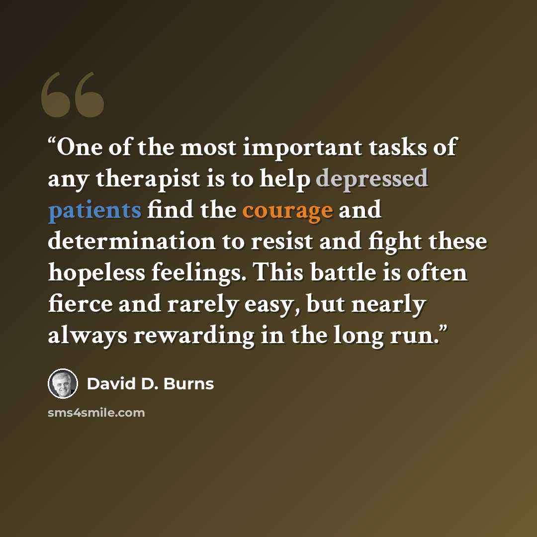 “One of the most important tasks of any therapist is to help depressed patients find the courage and determination to resist and fight these hopeless feelings. This battle is often fierce and rarely easy, but nearly always rewarding in the long run.” quote by David D. Burns