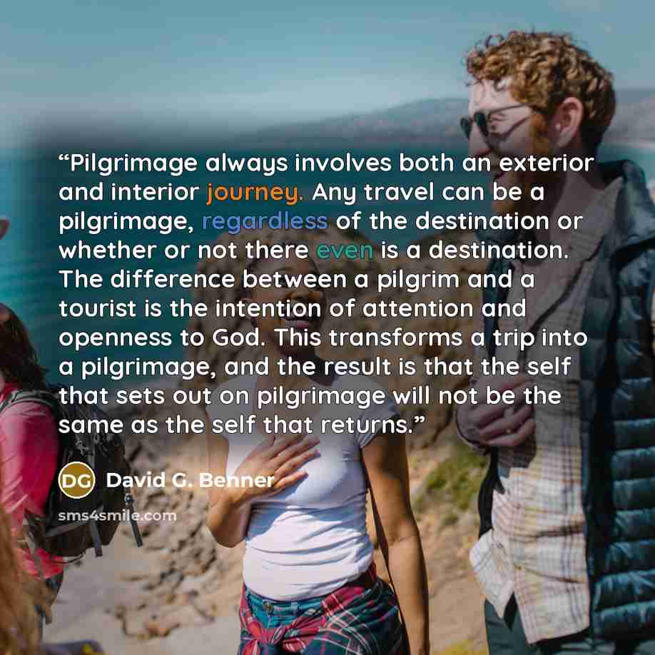 “Pilgrimage always involves both an exterior and interior journey. Any travel can be a pilgrimage, regardless of the destination or whether or not there even is a destination. The difference between a pilgrim and a tourist is the intention of attention and openness to God. This transforms a trip…” quote by David G. Benner