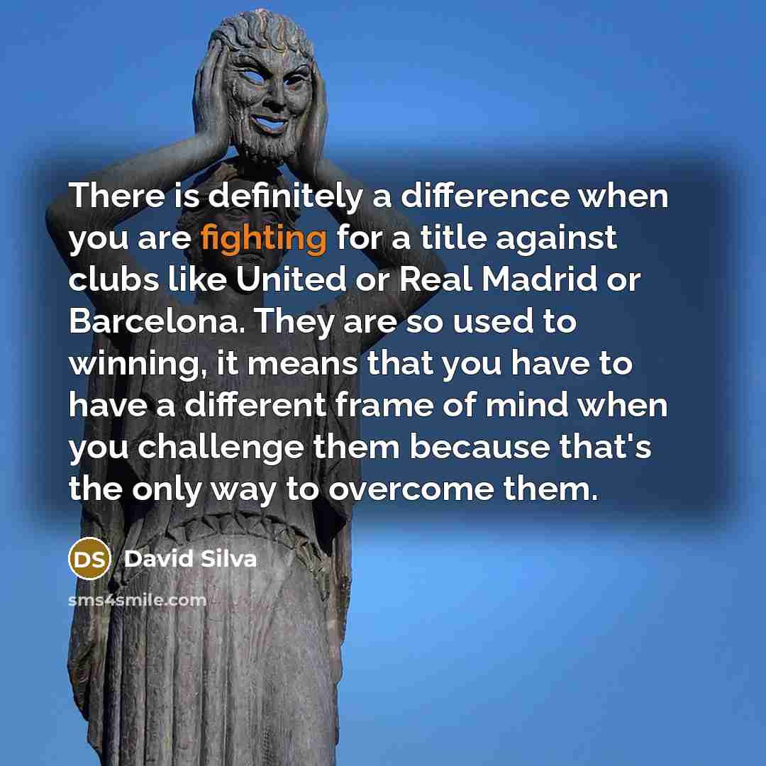 “There is definitely a difference when you are fighting for a title against clubs like United or Real Madrid or Barcelona. They are so used to winning, it means that you have to have a different frame of mind when you challenge them because that's the only way to overcome them.” quote by David Silva