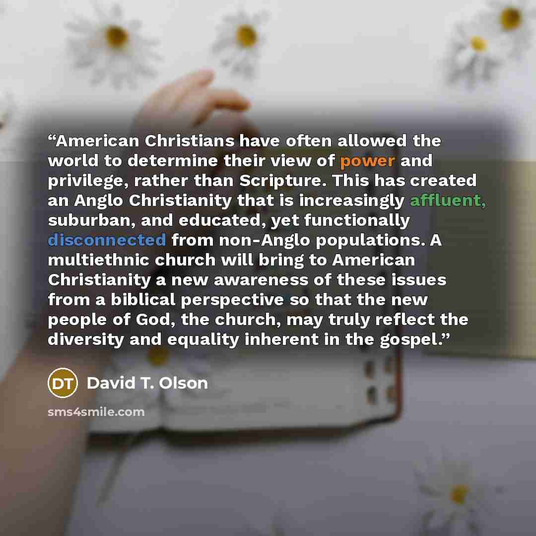 “American Christians have often allowed the world to determine their view of power and privilege, rather than Scripture. This has created an Anglo Christianity that is increasingly affluent, suburban, and educated, yet functionally disconnected from non-Anglo populations. A multiethnic church will…” quote by David T. Olson