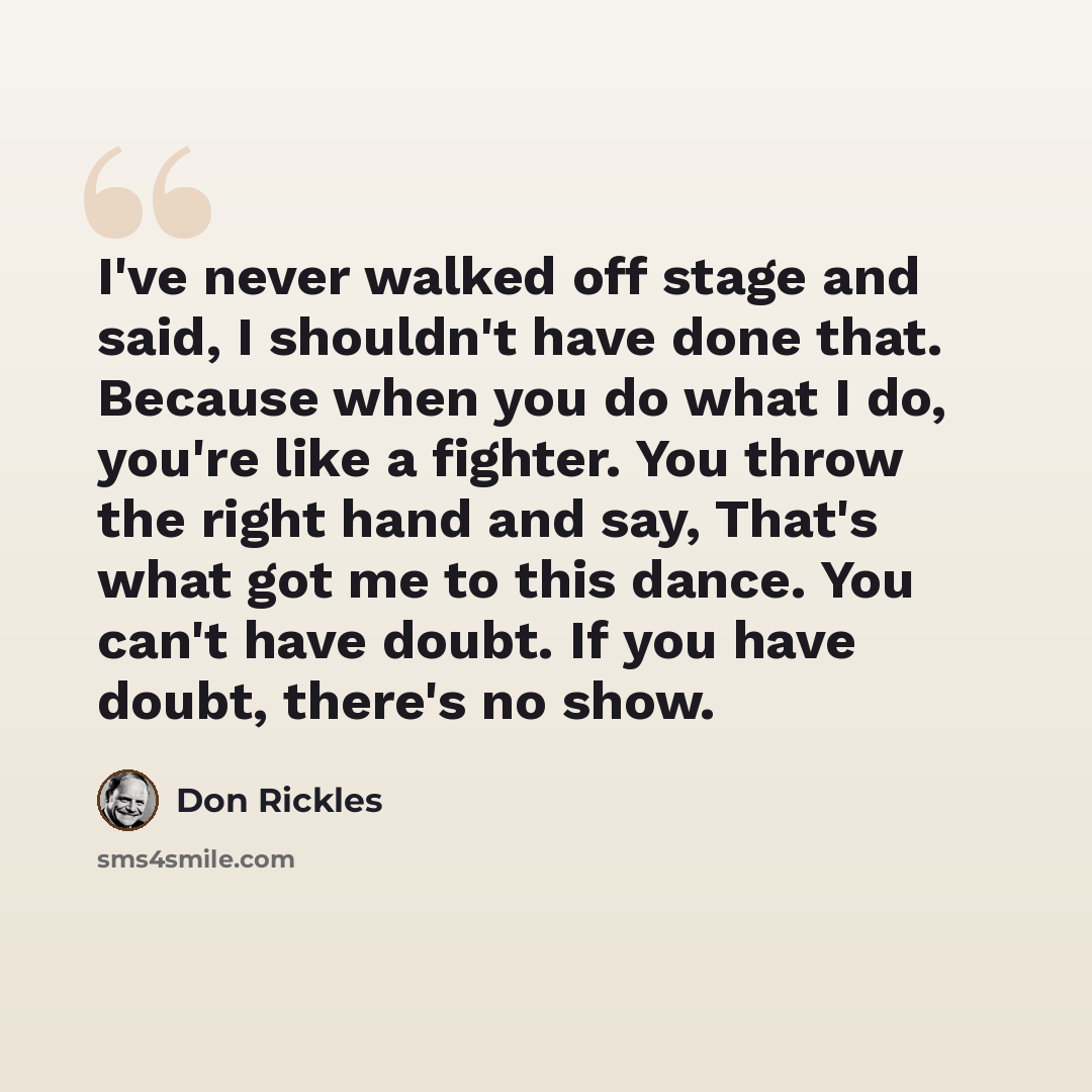 “I've never walked off stage and said, I shouldn't have done that. Because when you do what I do, you're like a fighter. You throw the right hand and say, That's what got me to this dance. You can't have doubt. If you have doubt, there's no show.” quote by Don Rickles