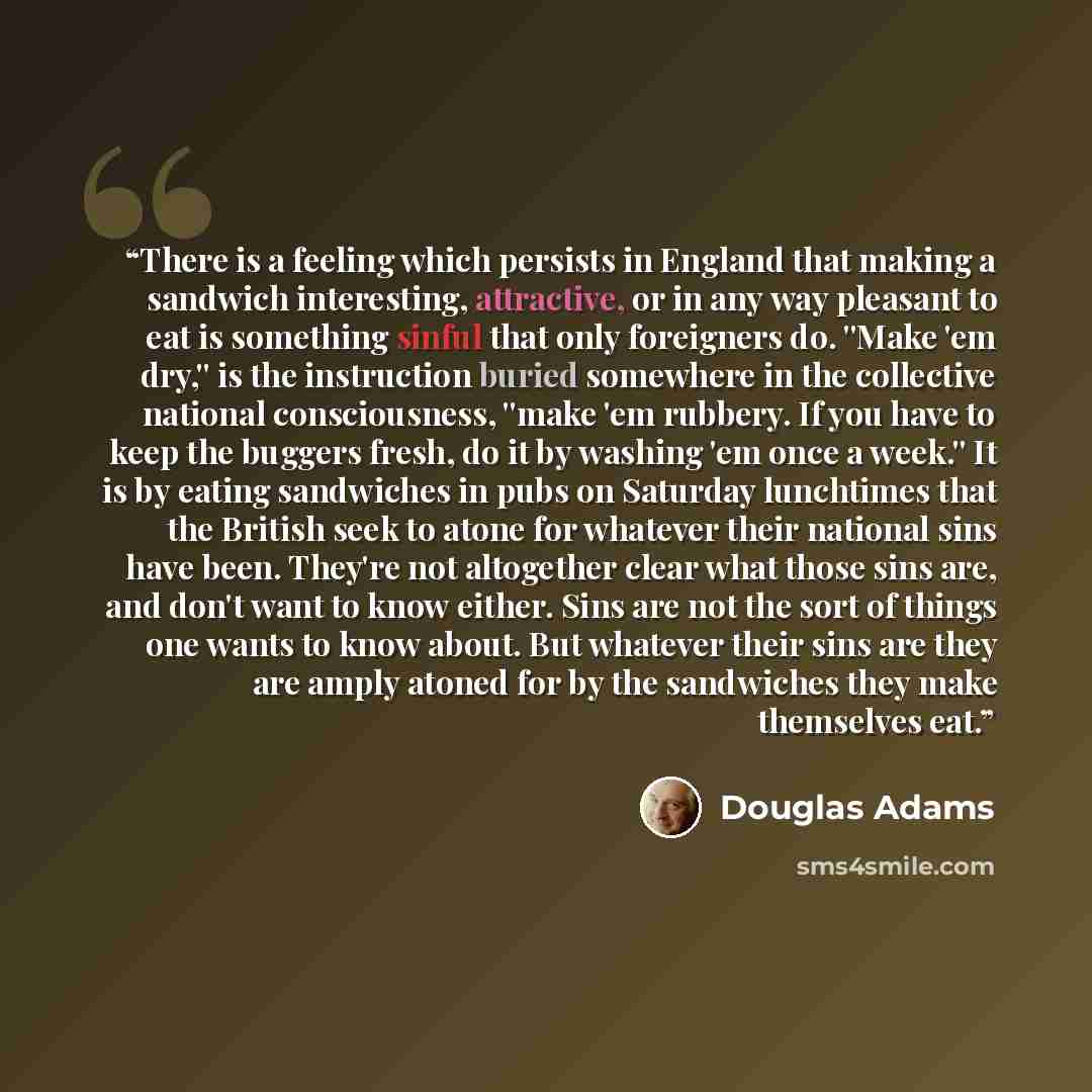 “There is a feeling which persists in England that making a sandwich interesting, attractive, or in any way pleasant to eat is something sinful that only foreigners do. ''Make 'em dry,'' is the instruction buried somewhere in the collective national consciousness, ''make 'em rubbery. If you have to…” quote by Douglas Adams