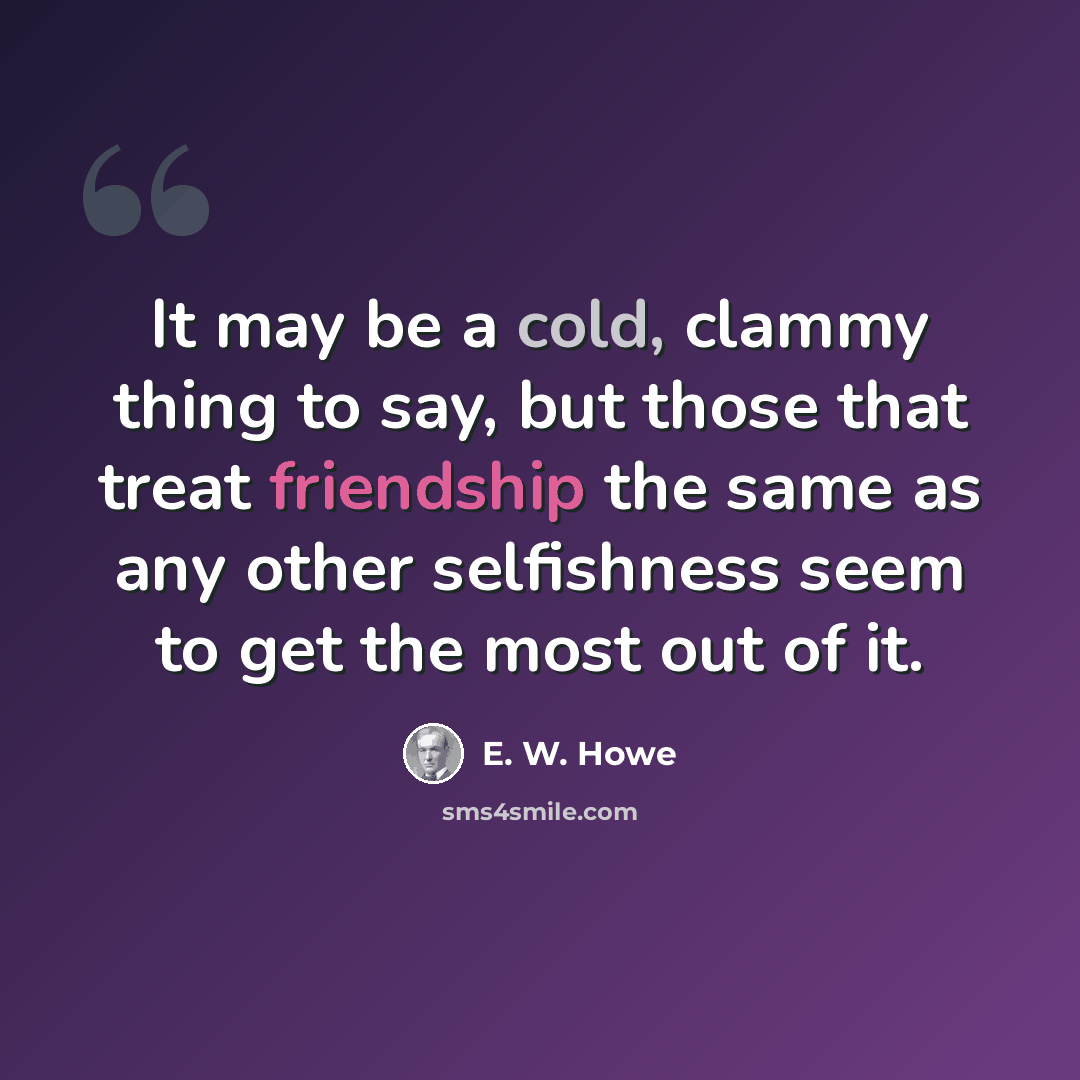 “It may be a cold, clammy thing to say, but those that treat friendship the same as any other selfishness seem to get the most out of it.” quote by E. W. Howe