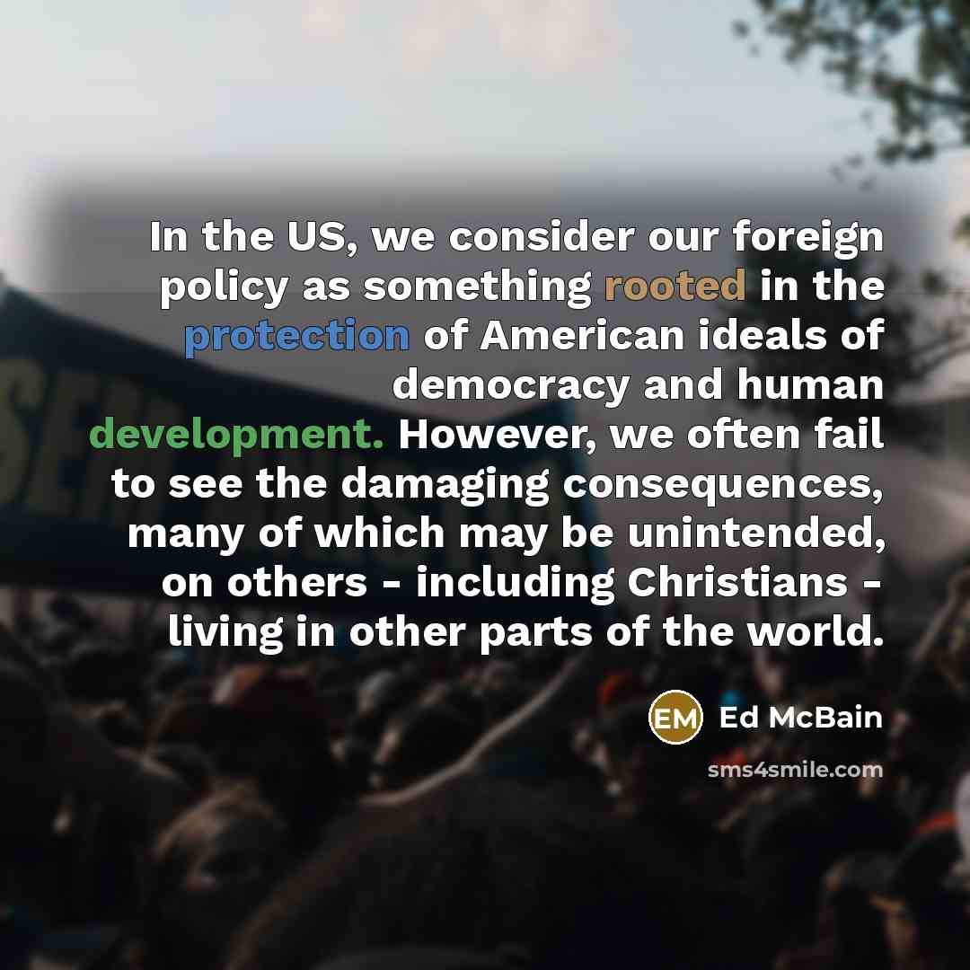 “In the US, we consider our foreign policy as something rooted in the protection of American ideals of democracy and human development. However, we often fail to see the damaging consequences, many of which may be unintended, on others - including Christians - living in other parts of the world.” quote by Ed McBain