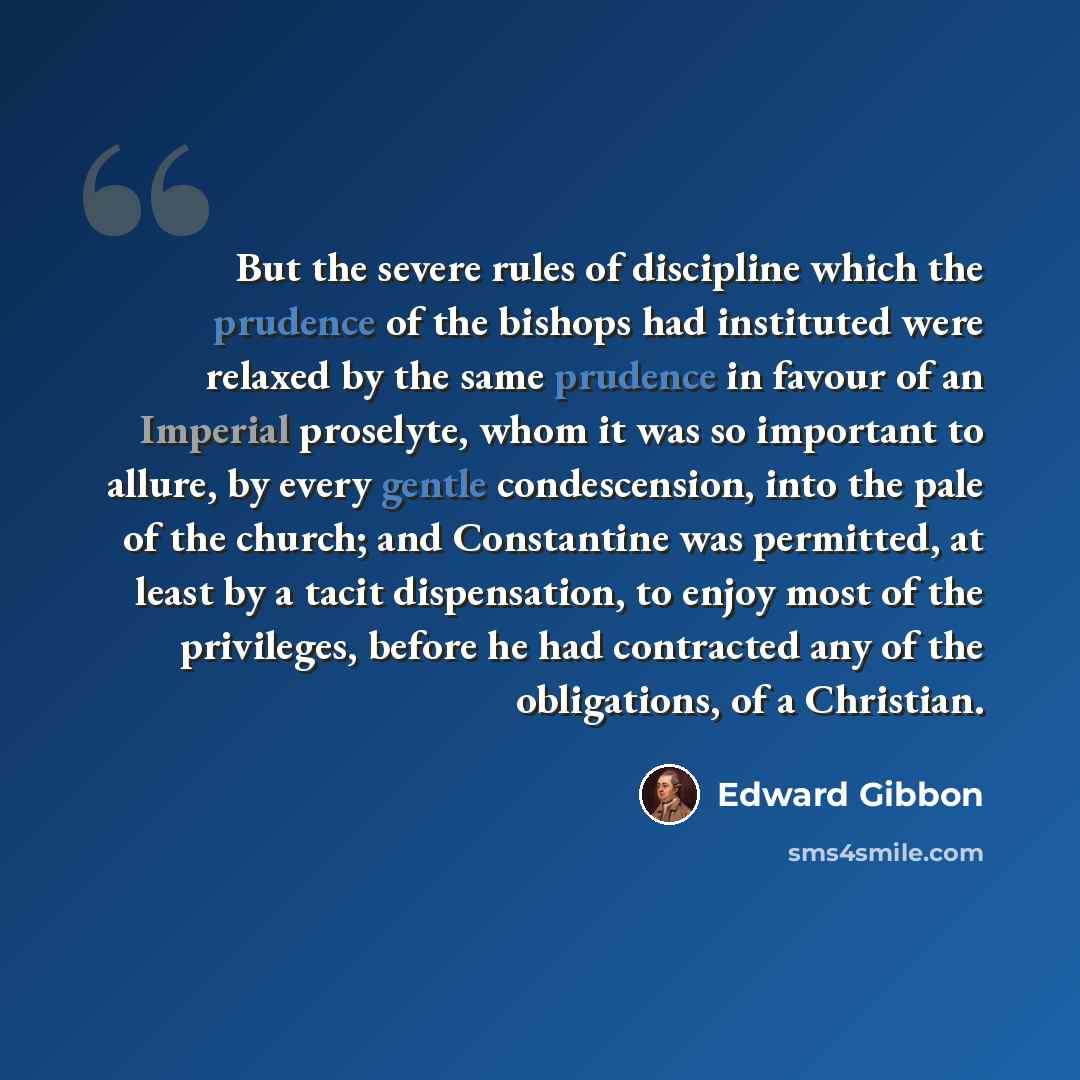 “But the severe rules of discipline which the prudence of the bishops had instituted were relaxed by the same prudence in favour of an Imperial proselyte, whom it was so important to allure, by every gentle condescension, into the pale of the church; and Constantine was permitted, at least by a…” quote by Edward Gibbon