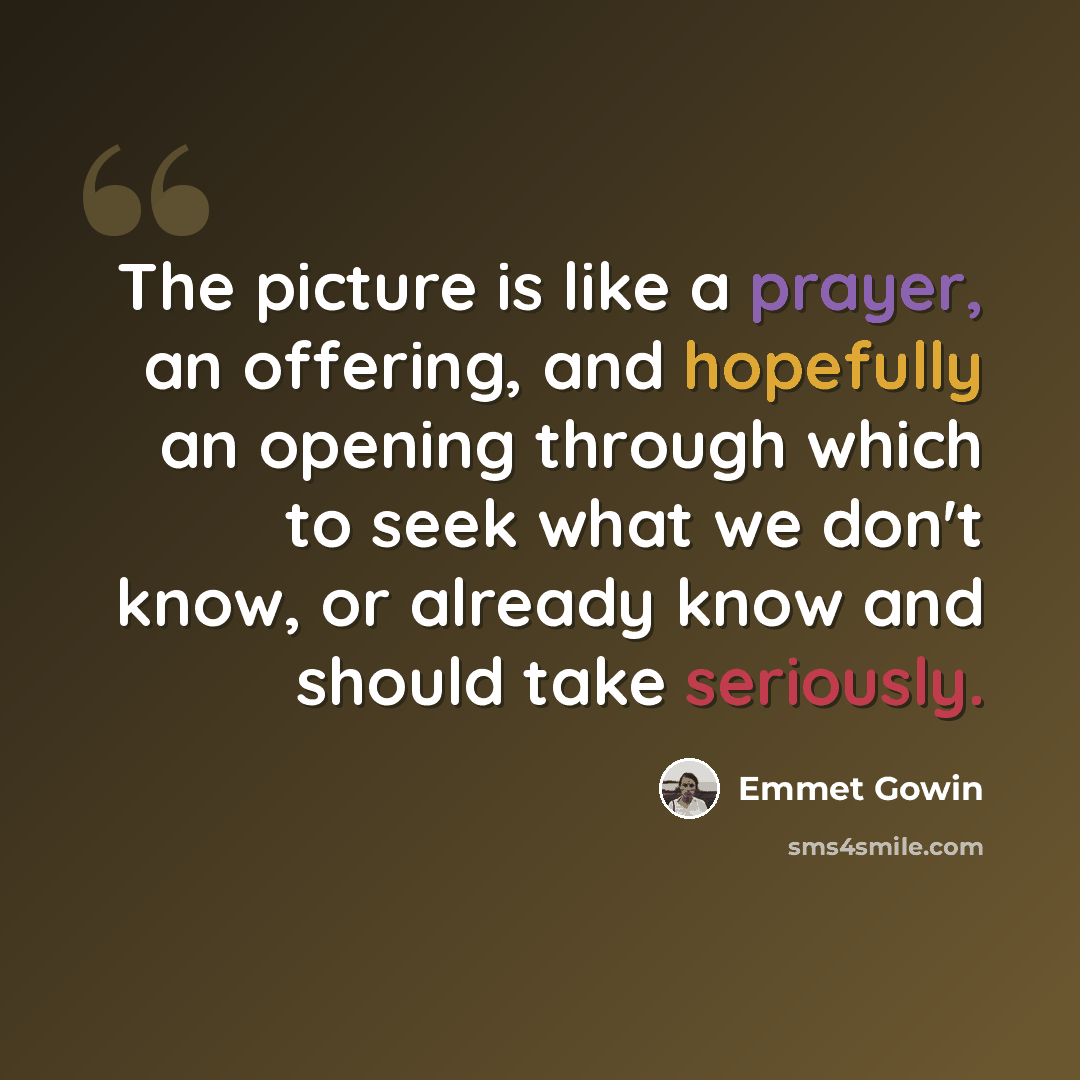 “The picture is like a prayer, an offering, and hopefully an opening through which to seek what we don't know, or already know and should take seriously.” quote by Emmet Gowin