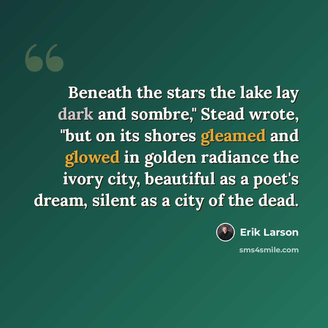 “Beneath the stars the lake lay dark and sombre," Stead wrote, "but on its shores gleamed and glowed in golden radiance the ivory city, beautiful as a poet's dream, silent as a city of the dead.” quote by Erik Larson