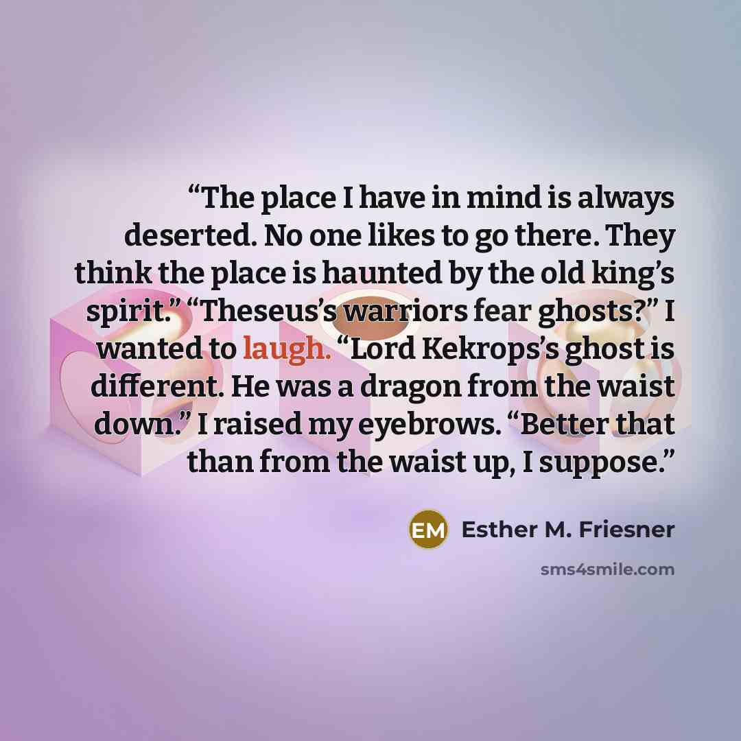 “The place I have in mind is always deserted. No one likes to go there. They think the place is haunted by the old king’s spirit.” “Theseus’s warriors fear ghosts?” I wanted to laugh. “Lord Kekrops’s ghost is different. He was a dragon from the waist down.” I raised my eyebrows. “Better that than…” quote by Esther M. Friesner