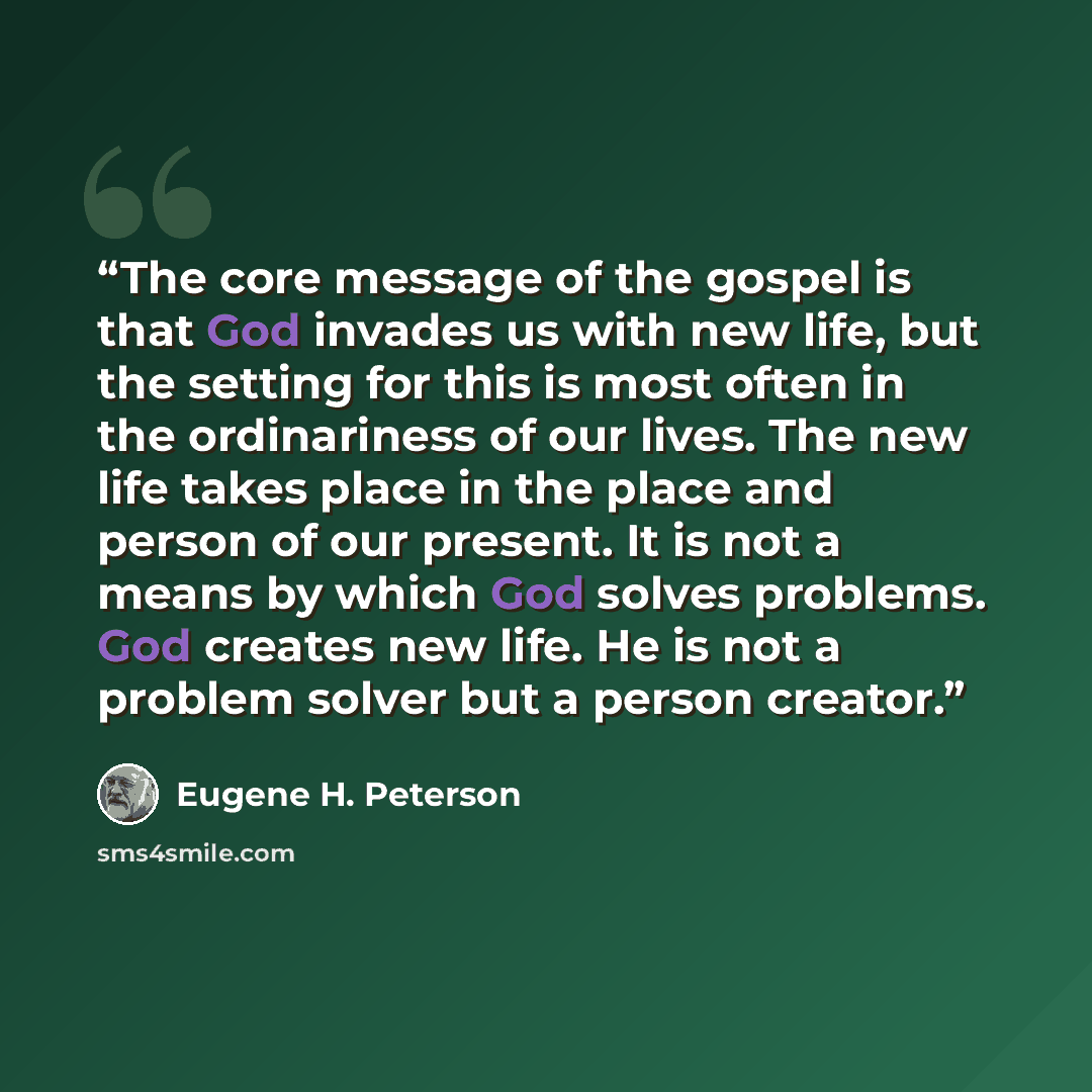“The core message of the gospel is that God invades us with new life, but the setting for this is most often in the ordinariness of our lives. The new life takes place in the place and person of our present. It is not a means by which God solves problems. God creates new life. He is not a problem…” quote by Eugene H. Peterson