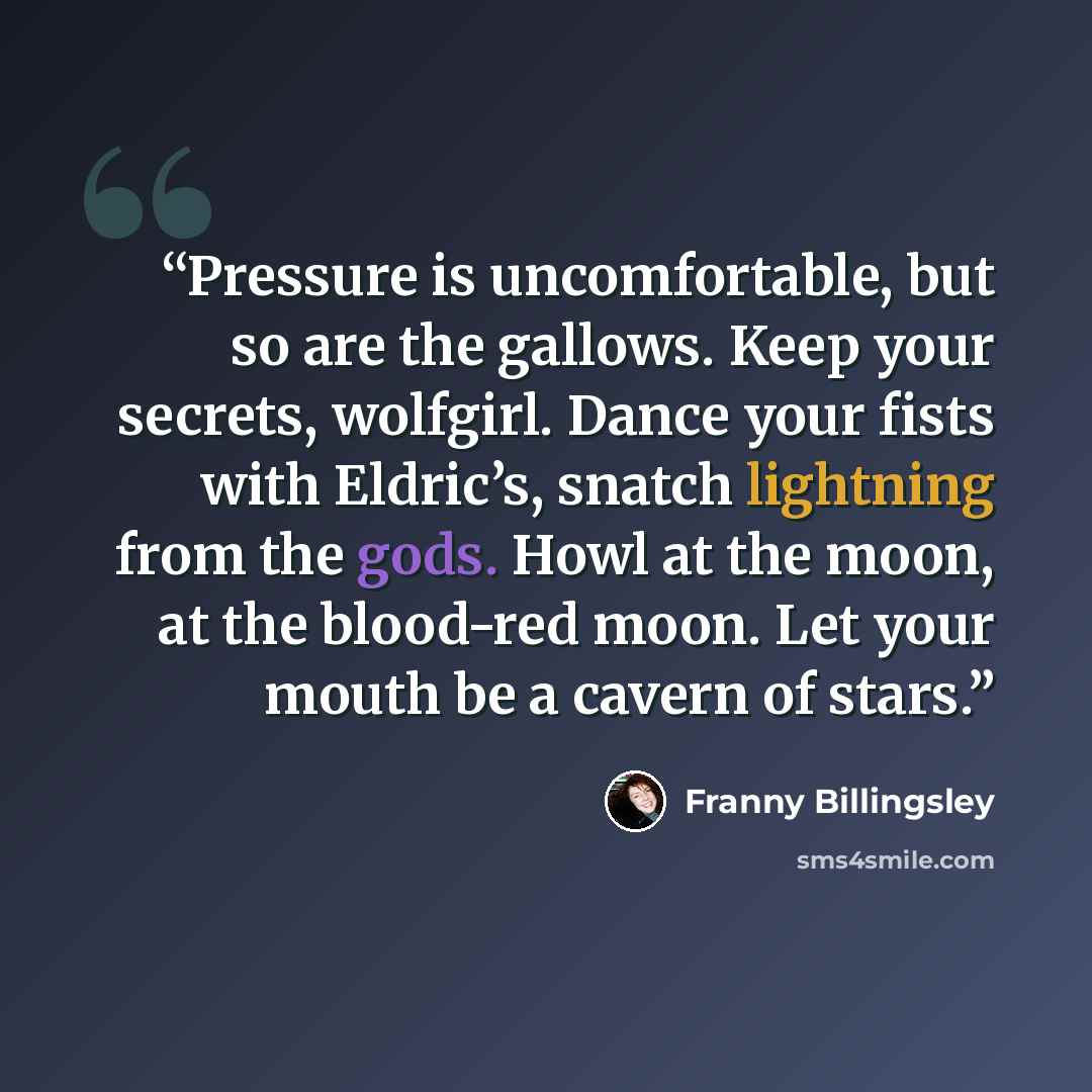 “Pressure is uncomfortable, but so are the gallows. Keep your secrets, wolfgirl. Dance your fists with Eldric’s, snatch lightning from the gods. Howl at the moon, at the blood-red moon. Let your mouth be a cavern of stars.” quote by Franny Billingsley
